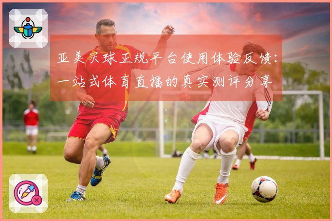 亚美买球正规平台使用体验反馈：一站式体育直播的真实测评分享