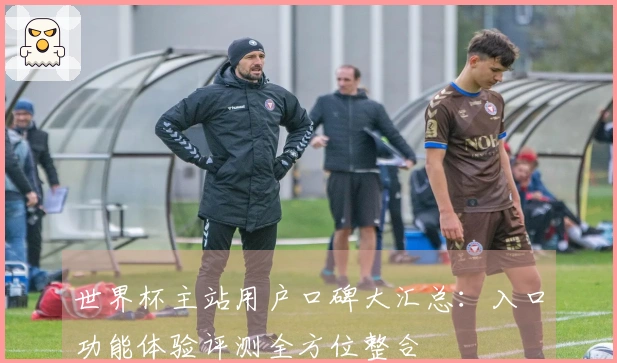 世界杯主站用户口碑大汇总：入口功能体验评测全方位整合