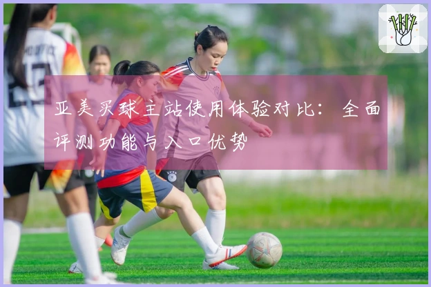 亚美买球主站使用体验对比：全面评测功能与入口优势