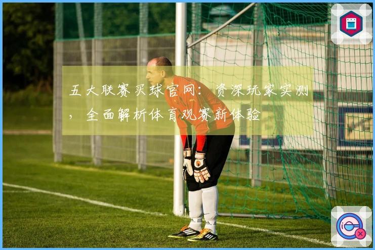 五大联赛买球官网：资深玩家实测，全面解析体育观赛新体验