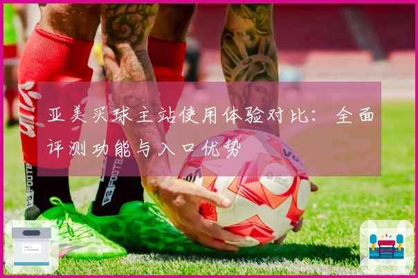 亚美买球主站使用体验对比：全面评测功能与入口优势